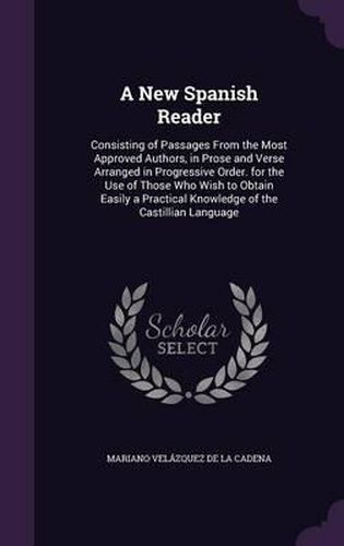 Cover image for A New Spanish Reader: Consisting of Passages from the Most Approved Authors, in Prose and Verse Arranged in Progressive Order. for the Use of Those Who Wish to Obtain Easily a Practical Knowledge of the Castillian Language