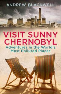 Cover image for Visit Sunny Chernobyl: Adventures in the World's Most Polluted Places