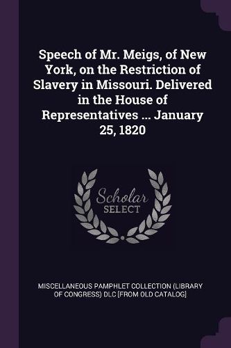 Cover image for Speech of Mr. Meigs, of New York, on the Restriction of Slavery in Missouri. Delivered in the House of Representatives ... January 25, 1820