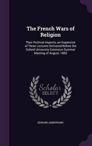 Cover image for The French Wars of Religion: Their Political Aspects, an Expansion of Three Lectures Delivered Before the Oxford University Extension Summer Meeting of August, 1892