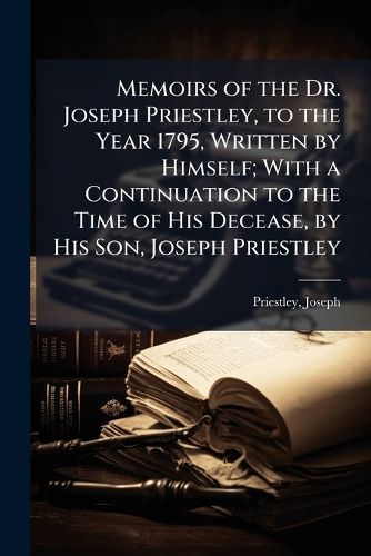 Cover image for Memoirs of the Dr. Joseph Priestley, to the Year 1795, Written by Himself; With a Continuation to the Time of His Decease, by His Son, Joseph Priestley