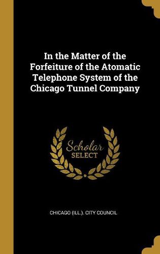 Cover image for In the Matter of the Forfeiture of the Atomatic Telephone System of the Chicago Tunnel Company