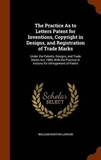 Cover image for The Practice as to Letters Patent for Inventions, Copyright in Designs, and Registration of Trade Marks: Under the Patents, Designs, and Trade Marks ACT, 1883, with the Practice in Actions for Infringement of Patent