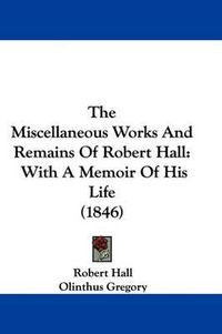 Cover image for The Miscellaneous Works and Remains of Robert Hall: With a Memoir of His Life (1846)