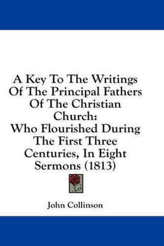 Cover image for A Key to the Writings of the Principal Fathers of the Christian Church: Who Flourished During the First Three Centuries, in Eight Sermons (1813)