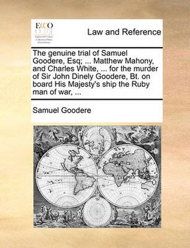 The Genuine Trial of Samuel Goodere, Esq; ... Matthew Mahony, and Charles White, ... for the Murder of Sir John Dinely Goodere, BT. on Board His Majesty's Ship the Ruby Man of War, ...