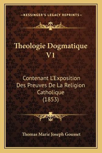 Theologie Dogmatique V1: Contenant L'Exposition Des Preuves de La Religion Catholique (1853)