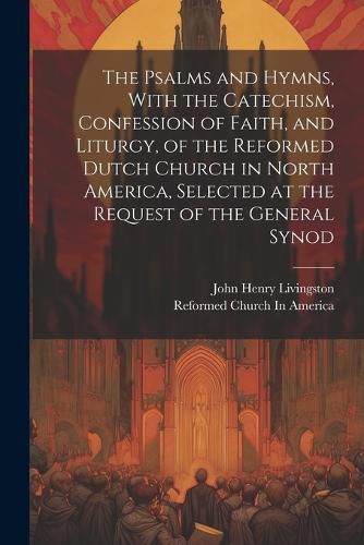 Cover image for The Psalms and Hymns, With the Catechism, Confession of Faith, and Liturgy, of the Reformed Dutch Church in North America, Selected at the Request of the General Synod