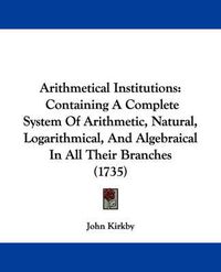 Cover image for Arithmetical Institutions: Containing A Complete System Of Arithmetic, Natural, Logarithmical, And Algebraical In All Their Branches (1735)