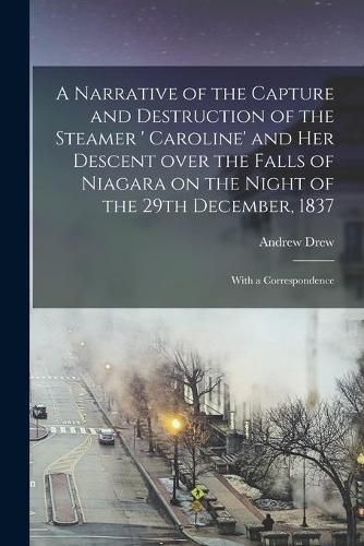 Cover image for A Narrative of the Capture and Destruction of the Steamer ' Caroline' and Her Descent Over the Falls of Niagara on the Night of the 29th December, 1837 [microform]: With a Correspondence