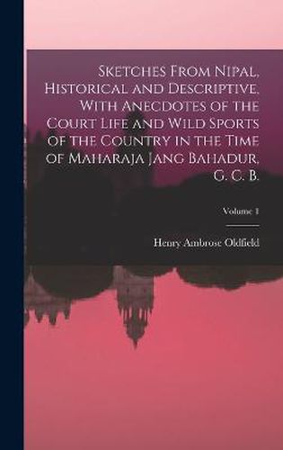 Sketches From Nipal, Historical and Descriptive, With Anecdotes of the Court Life and Wild Sports of the Country in the Time of Maharaja Jang Bahadur, G. C. B.; Volume 1