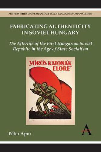 Fabricating Authenticity in Soviet Hungary: The Afterlife of the First Hungarian Soviet Republic in the Age of State Socialism