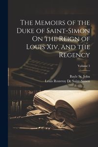 Cover image for The Memoirs of the Duke of Saint-Simon On the Reign of Louis Xiv, and the Regency; Volume 3