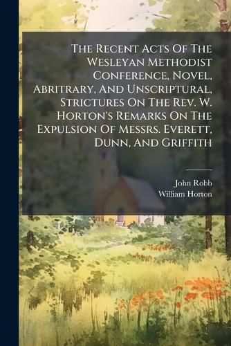 Cover image for The Recent Acts Of The Wesleyan Methodist Conference, Novel, Abritrary, And Unscriptural, Strictures On The Rev. W. Horton's Remarks On The Expulsion Of Messrs. Everett, Dunn, And Griffith