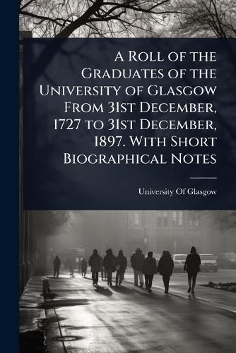 Cover image for A Roll of the Graduates of the University of Glasgow From 31st December, 1727 to 31st December, 1897. With Short Biographical Notes