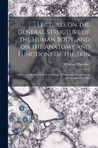 Cover image for Lectures on the General Structure of the Human Body, and on the Anatomy and Functions of the Skin; Delivered Before the Royal College of Surgeons in London, in the Courses for 1823