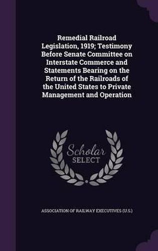 Cover image for Remedial Railroad Legislation, 1919; Testimony Before Senate Committee on Interstate Commerce and Statements Bearing on the Return of the Railroads of the United States to Private Management and Operation