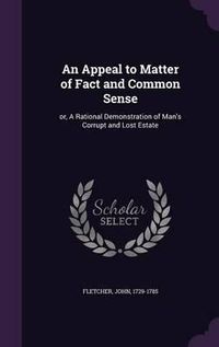 Cover image for An Appeal to Matter of Fact and Common Sense: Or, a Rational Demonstration of Man's Corrupt and Lost Estate