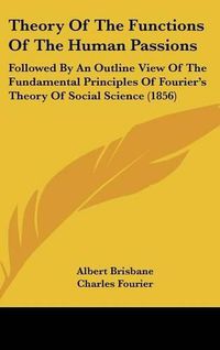 Cover image for Theory of the Functions of the Human Passions: Followed by an Outline View of the Fundamental Principles of Fourier's Theory of Social Science (1856)