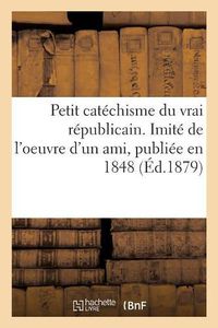 Cover image for Petit Catechisme Du Vrai Republicain. Imite de l'Oeuvre d'Un Ami, Publiee En 1848