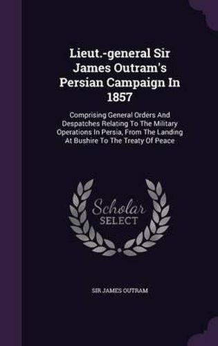 Cover image for Lieut.-General Sir James Outram's Persian Campaign in 1857: Comprising General Orders and Despatches Relating to the Military Operations in Persia, from the Landing at Bushire to the Treaty of Peace