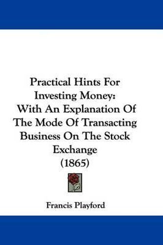 Cover image for Practical Hints For Investing Money: With An Explanation Of The Mode Of Transacting Business On The Stock Exchange (1865)