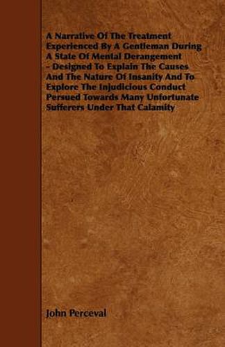 Cover image for A Narrative Of The Treatment Experienced By A Gentleman During A State Of Mental Derangement - Designed To Explain The Causes And The Nature Of Insanity And To Explore The Injudicious Conduct Persued Towards Many Unfortunate Sufferers Under That Calamity