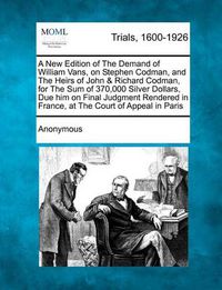 Cover image for A New Edition of the Demand of William Vans, on Stephen Codman, and the Heirs of John & Richard Codman, for the Sum of 370,000 Silver Dollars, Due H