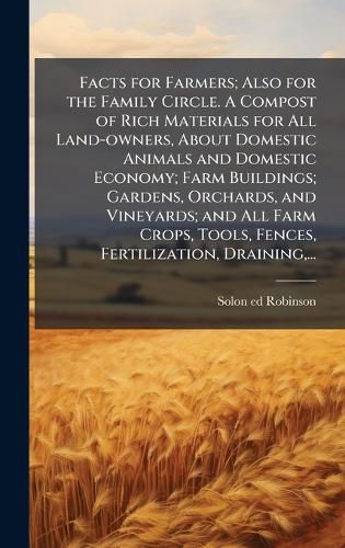 Cover image for Facts for Farmers; Also for the Family Circle. A Compost of Rich Materials for All Land-owners, About Domestic Animals and Domestic Economy; Farm Buildings; Gardens, Orchards, and Vineyards; and All Farm Crops, Tools, Fences, Fertilization, Draining, ...
