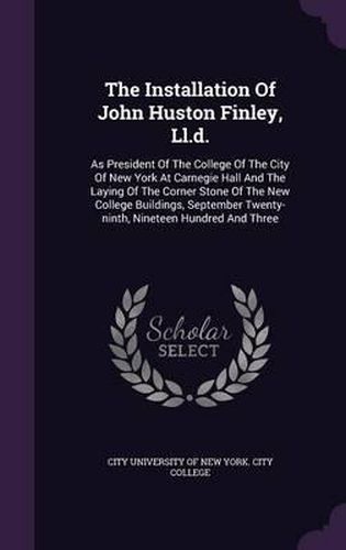 Cover image for The Installation of John Huston Finley, LL.D.: As President of the College of the City of New York at Carnegie Hall and the Laying of the Corner Stone of the New College Buildings, September Twenty-Ninth, Nineteen Hundred and Three