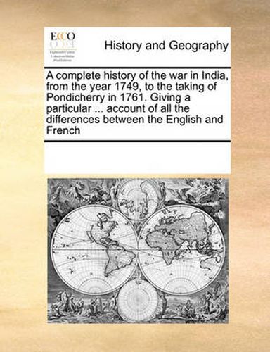 Cover image for A Complete History of the War in India, from the Year 1749, to the Taking of Pondicherry in 1761. Giving a Particular ... Account of All the Differences Between the English and French