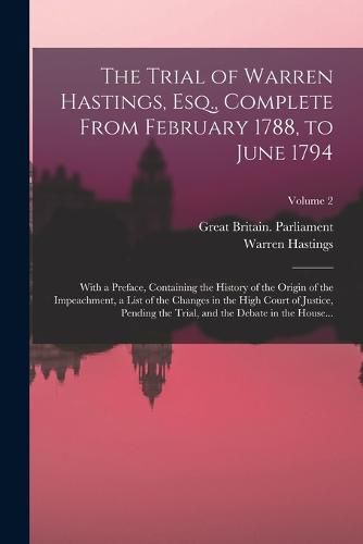 The Trial of Warren Hastings, Esq., Complete From February 1788, to June 1794; With a Preface, Containing the History of the Origin of the Impeachment, a List of the Changes in the High Court of Justice, Pending the Trial, and the Debate in the House...; Volum