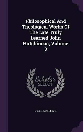 Philosophical and Theological Works of the Late Truly Learned John Hutchinson, Volume 3