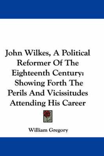 Cover image for John Wilkes, a Political Reformer of the Eighteenth Century: Showing Forth the Perils and Vicissitudes Attending His Career