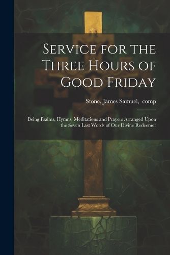 Cover image for Service for the Three Hours of Good Friday; Being Psalms, Hymns, Meditations and Prayers Arranged Upon the Seven Last Words of Our Divine Redeemer