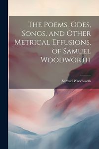 Cover image for The Poems, Odes, Songs, and Other Metrical Effusions, of Samuel Woodworth