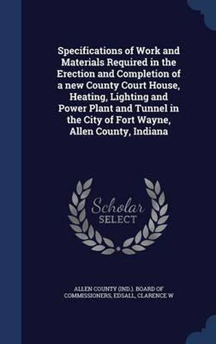 Cover image for Specifications of Work and Materials Required in the Erection and Completion of a New County Court House, Heating, Lighting and Power Plant and Tunnel in the City of Fort Wayne, Allen County, Indiana