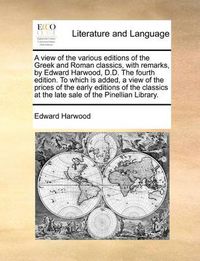 Cover image for A View of the Various Editions of the Greek and Roman Classics, with Remarks, by Edward Harwood, D.D. the Fourth Edition. to Which Is Added, a View of the Prices of the Early Editions of the Classics at the Late Sale of the Pinellian Library.