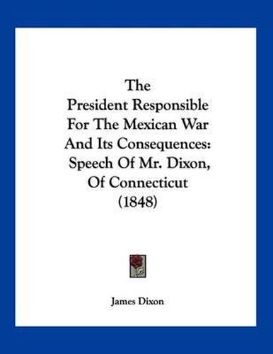 The President Responsible for the Mexican War and Its Consequences: Speech of Mr. Dixon, of Connecticut (1848)