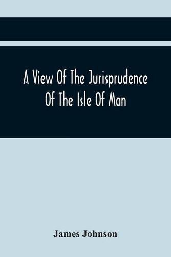 Cover image for A View Of The Jurisprudence Of The Isle Of Man, With The History Of Its Ancient Constitution, Legislative Government, And Extraordinary Privileges, Together With The Practice Of The Courts, &C