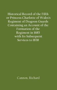 Cover image for Historical Record of the Fifth, or Princess Charlotte of Wales's Regiment of Dragoon Guards Containing an Account of the Formation of the Regiment in 1685; with Its Subsequent Services to 1838