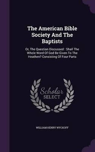 Cover image for The American Bible Society and the Baptists: Or, the Question Discussed: Shall the Whole Word of God Be Given to the Heathen? Consisting of Four Parts