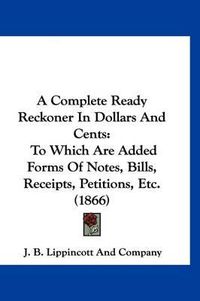 Cover image for A Complete Ready Reckoner in Dollars and Cents: To Which Are Added Forms of Notes, Bills, Receipts, Petitions, Etc. (1866)