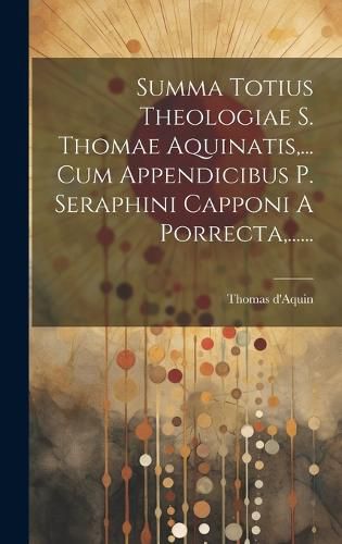 Cover image for Summa Totius Theologiae S. Thomae Aquinatis, ... Cum Appendicibus P. Seraphini Capponi A Porrecta, ......