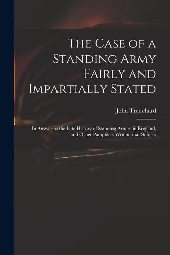 The Case of a Standing Army Fairly and Impartially Stated: in Answer to the Late History of Standing Armies in England, and Other Pamphlets Writ on That Subject