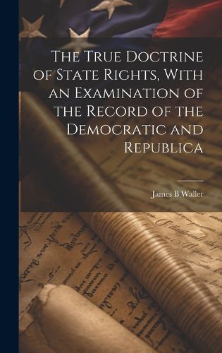 Cover image for The True Doctrine of State Rights, With an Examination of the Record of the Democratic and Republica