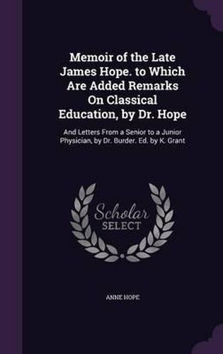 Cover image for Memoir of the Late James Hope. to Which Are Added Remarks on Classical Education, by Dr. Hope: And Letters from a Senior to a Junior Physician, by Dr. Burder. Ed. by K. Grant