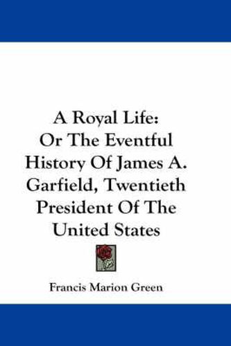 A Royal Life: Or the Eventful History of James A. Garfield, Twentieth President of the United States