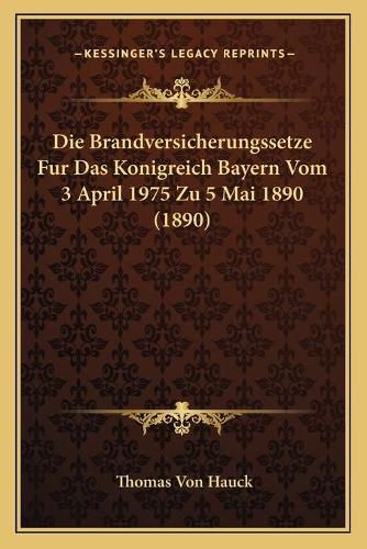 Die Brandversicherungssetze Fur Das Konigreich Bayern Vom 3 April 1975 Zu 5 Mai 1890 (1890)