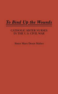 Cover image for To Bind Up the Wounds: Catholic Sister Nurses in the U.S. Civil War